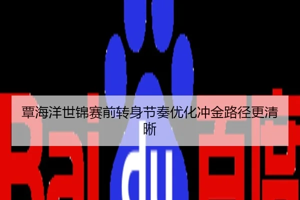 覃海洋世锦赛前转身节奏优化冲金路径更清晰