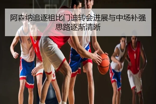 阿森纳追逐祖比门迪转会进展与中场补强思路逐渐清晰