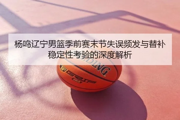 杨鸣辽宁男篮季前赛末节失误频发与替补稳定性考验的深度解析
