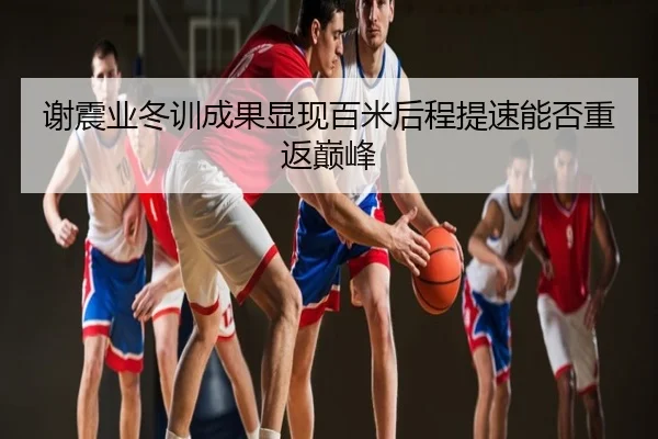 谢震业冬训成果显现百米后程提速能否重返巅峰