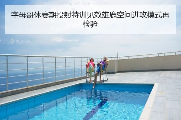 字母哥休赛期投射特训见效雄鹿空间进攻模式再检验