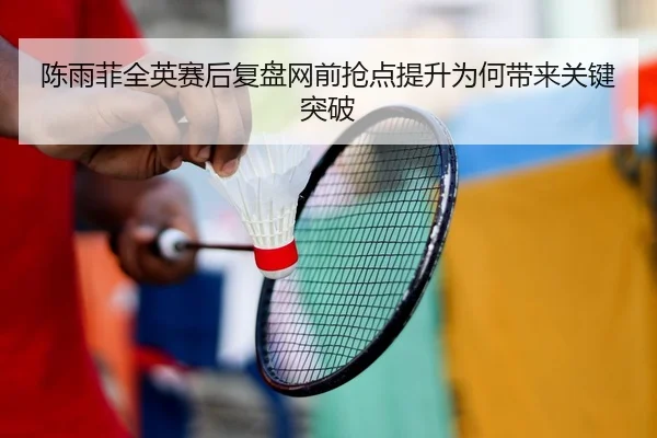 陈雨菲全英赛后复盘网前抢点提升为何带来关键突破