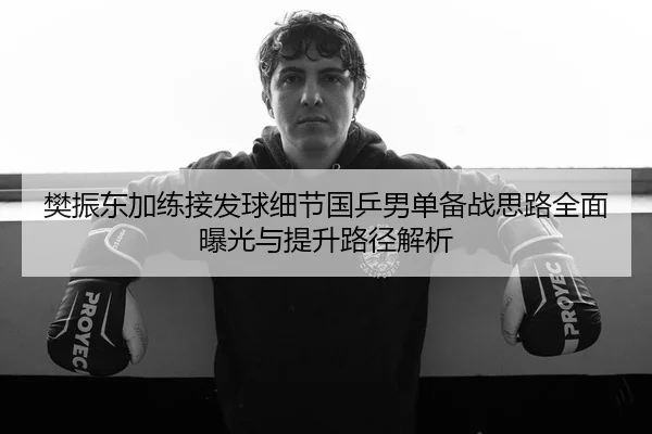 樊振东加练接发球细节国乒男单备战思路全面曝光与提升路径解析
