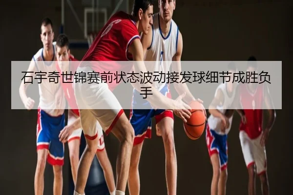 石宇奇世锦赛前状态波动接发球细节成胜负手