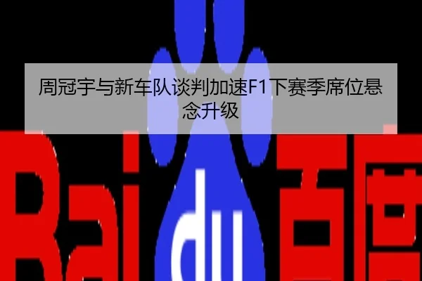 周冠宇与新车队谈判加速F1下赛季席位悬念升级