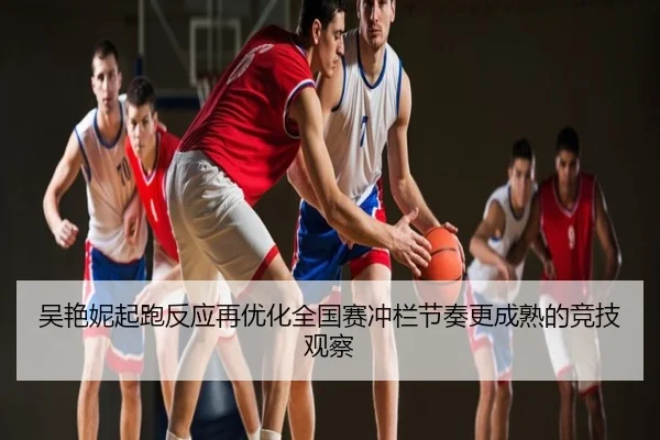 吴艳妮起跑反应再优化全国赛冲栏节奏更成熟的竞技观察