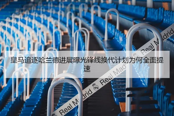 皇马追逐哈兰德进展曝光锋线换代计划为何全面提速